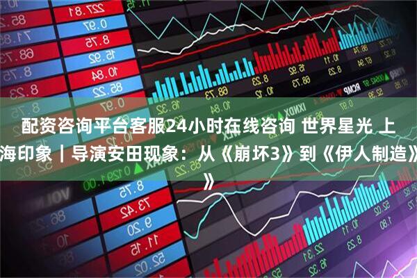 配资咨询平台客服24小时在线咨询 世界星光 上海印象｜导演安田现象：从《崩坏3》到《伊人制造》