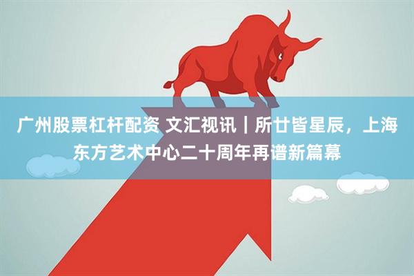 广州股票杠杆配资 文汇视讯｜所廿皆星辰，上海东方艺术中心二十周年再谱新篇幕