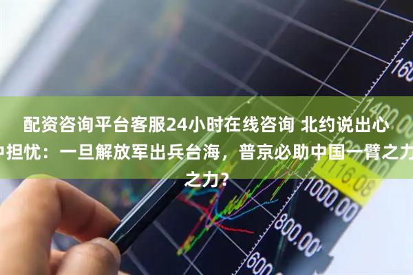 配资咨询平台客服24小时在线咨询 北约说出心中担忧：一旦解放军出兵台海，普京必助中国一臂之力？
