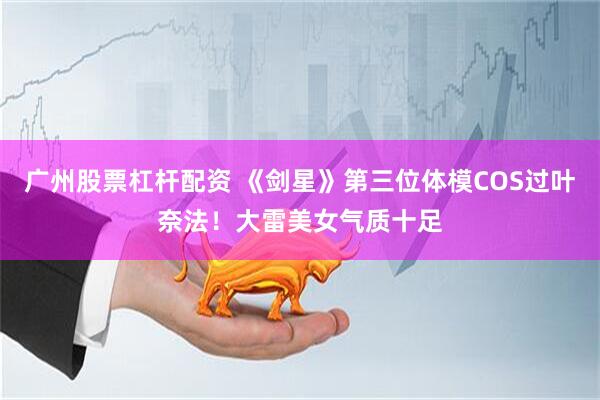 广州股票杠杆配资 《剑星》第三位体模COS过叶奈法！大雷美女气质十足
