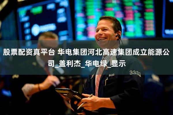 股票配资真平台 华电集团河北高速集团成立能源公司_盖利杰_华电绿_显示