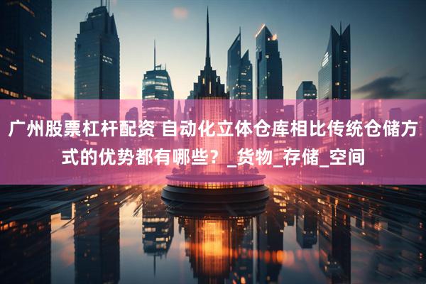 广州股票杠杆配资 自动化立体仓库相比传统仓储方式的优势都有哪些？_货物_存储_空间