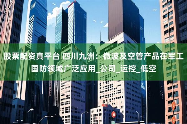 股票配资真平台 四川九洲：微波及空管产品在军工国防领域广泛应用_公司_运控_低空
