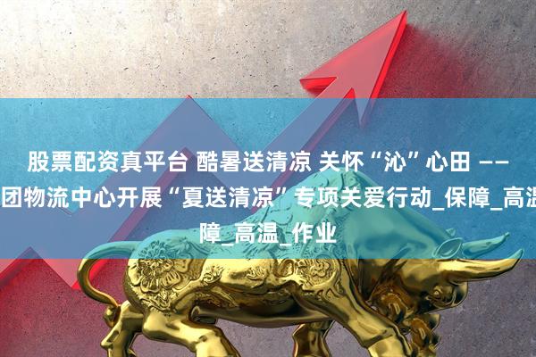 股票配资真平台 酷暑送清凉 关怀“沁”心田 ——辽沈集团物流中心开展“夏送清凉”专项关爱行动_保障_高温_作业