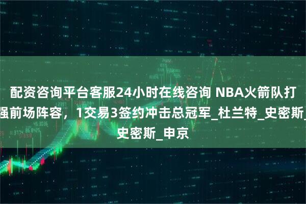 配资咨询平台客服24小时在线咨询 NBA火箭队打造最强前场阵容，1交易3签约冲击总冠军_杜兰特_史密斯_申京