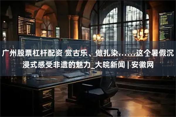 广州股票杠杆配资 赏古乐、做扎染……这个暑假沉浸式感受非遗的魅力_大皖新闻 | 安徽网