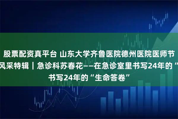 股票配资真平台 山东大学齐鲁医院德州医院医师节·德医医者风采特辑｜急诊科苏春花——在急诊室里书写24年的“生命答卷”