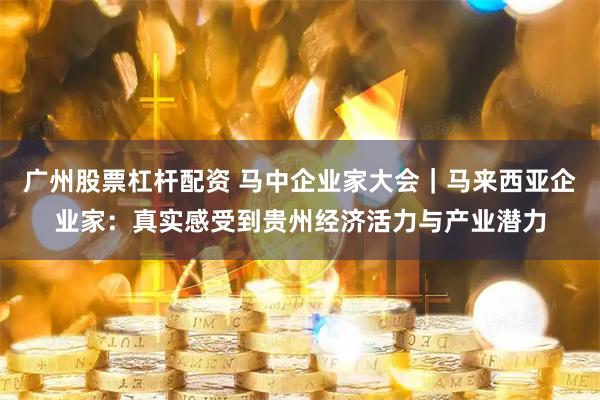 广州股票杠杆配资 马中企业家大会｜马来西亚企业家：真实感受到贵州经济活力与产业潜力